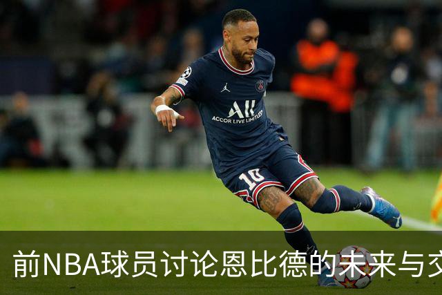 前NBA球员讨论恩比德的未来与交易传闻